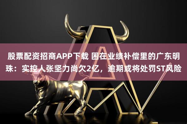 股票配资招商APP下载 困在业绩补偿里的广东明珠：实控人张坚力尚欠2亿，逾期或将处罚ST风险